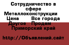 Сотрудничество в сфере Металлоконструкции  › Цена ­ 1 - Все города Другое » Продам   . Приморский край